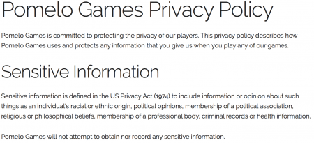 Screen print with the texts, on a white background: "Pomelo Games Privacy Policy - Pomelo Games is comitted to protecting the privacy of our players. This privacy policy describes how Pomelo Games uses and protects any information that you give us when you play any of our games", "Sentive Information - Sensitive information is defined in the US Privacy Act (1974) to include information or opinion about such thins as an individual's racial or ethinic origin, political opinions, membership of a political association, religious or philosophical beliefs, membership of a professional body, criminal records or helth information" and "Pomelo Games will not attempt to obtain nor record any sentive information".