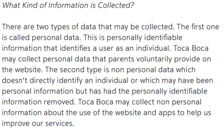 Print de tela com o texto, em fundo branco: "What kind of Information is Collected? There are two types of data that may be collected. The first one is called personal data. This is personally identifiable information that identifies a user as an individual. Toca Boca may collect personal data that parents voluntarily provide on the website. The second type is non personal data which doesn't directly identify an individual or which may have been personal information but has had the personally identifiable information removed. Toca Boca may collect non personal information about the use of the website and apps to help us improve our services".