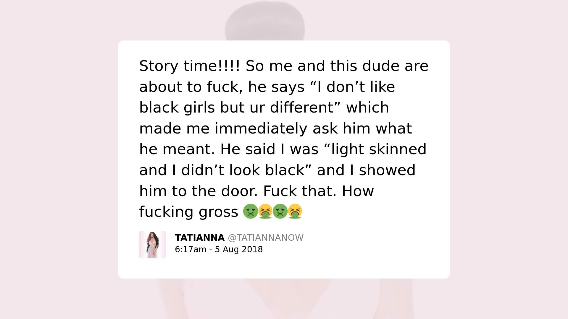 Print screen of a post by Tatianna Now with the text: Story time!!! So me and this dude are about to fuck, he says "I don't like black girls but ur different" which made me immediately ask him what he meant. He said I was "light skinned and I didn't look black" and I showed him the door. Fuck that. How fucking gross. 