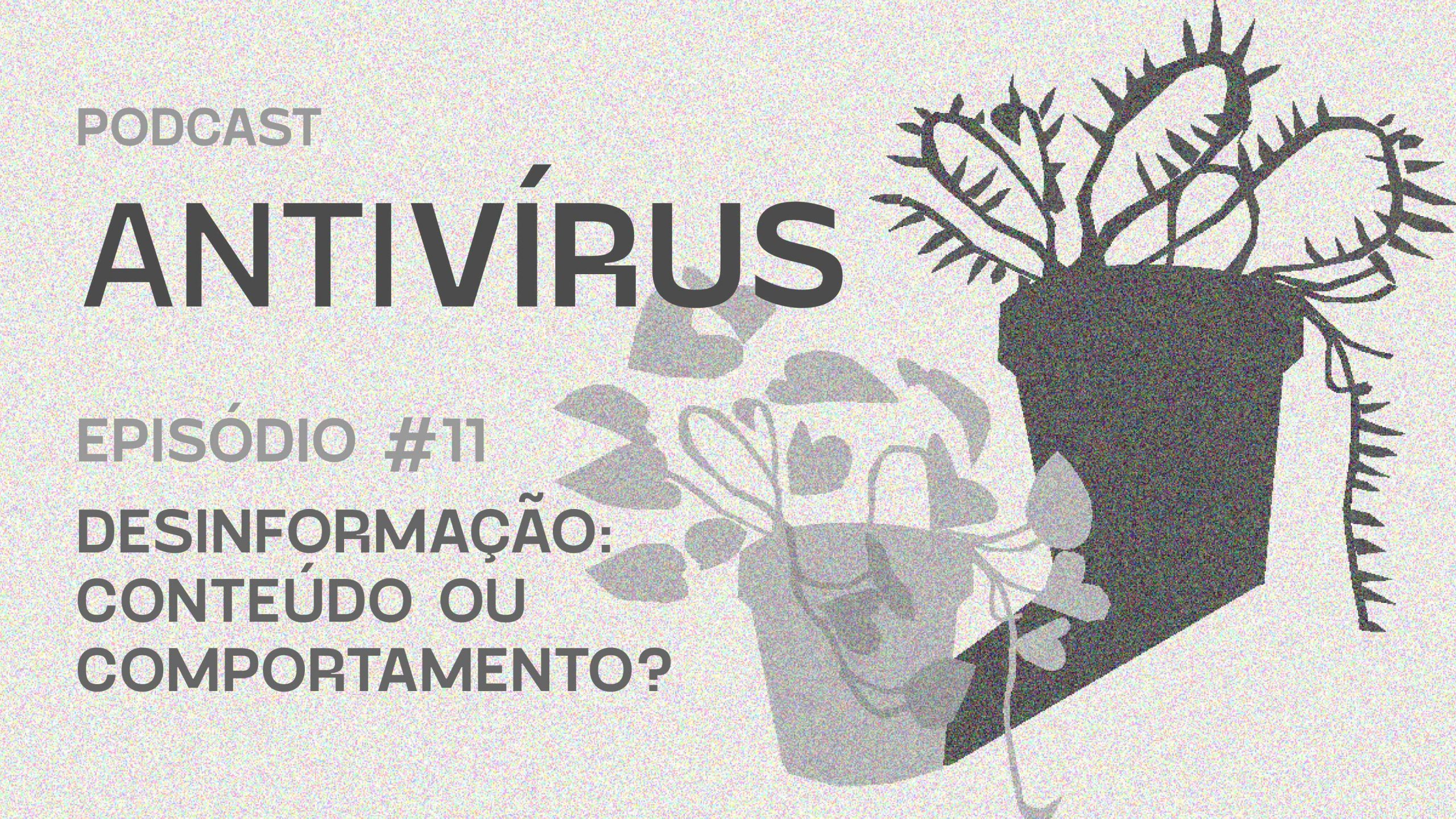 Capa do episódio 11 do Antivírus, intitulado "Desinformação: conteúdo ou comportamento?". Na imagem, em cinza há um vaso de planta.
